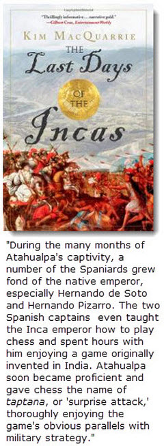 Hernando de Soto and Hernando Pizarro taught Atahualpa to play chess, which the Inca called 'taptana' or 'surprise attack' because of its obvious parallels with military strategy. 