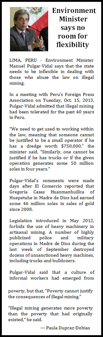 Environment Minister says no room for flexibility   LIMA, PERU - Environment Minister Manuel Pulgar-Vidal says that the state needs to be inflexible in dealing with those who abuse the law on illegal mining.  In a meeting with Peru’s Foreign Press Association on Tuesday, Oct. 15, 2013, Pulgar-Vidal admitted that illegal mining had been tolerated for the past 40 years in Peru.  “We need to get used to working within the law, meaning that someone cannot be justified to be a small operator if he has a dredge worth $750,000,” the minister said. “Similarly, one cannot be justified if he has trucks or if the given operation generates some 50 million soles in four years.”  Pulgar-Vidal’s comments were made days after El Comercio reported that Gregoria Casas Huanmanhuillca of Huepetuhe in Madre de Dios had earned some 46 million soles in sales of gold since 2008.  Legislation introduced in May 2012, forbids the use of heavy machinery in artisanal mining. A number of highly publicized police and military operations in Madre de Dios during the last week of September destroyed dozens of unsanctioned heavy machines, including trucks and bulldozers.  Pulgar-Vidal said that a culture of informal workers had emerged from poverty, but that, “Poverty cannot justify the consequences of illegal mining.”  “Illegal mining generates more poverty than the poverty that had originally existed,” he said.  — Paula Dupraz-Dobias